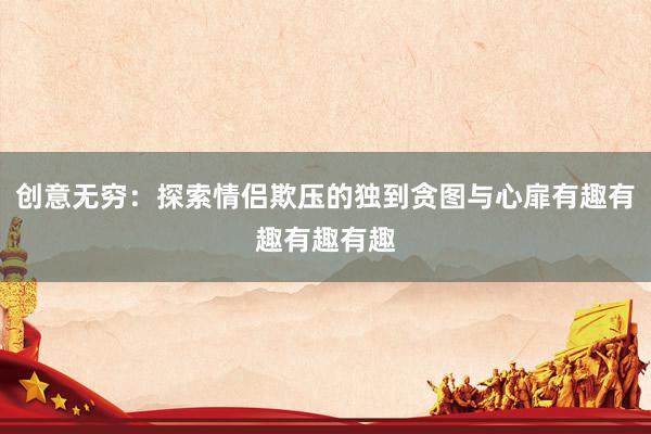 创意无穷：探索情侣欺压的独到贪图与心扉有趣有趣有趣有趣