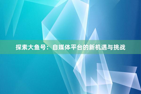 探索大鱼号：自媒体平台的新机遇与挑战