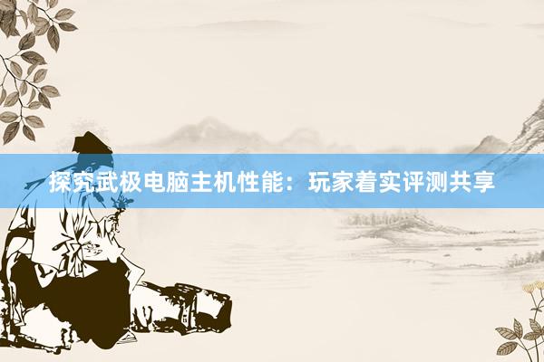 探究武极电脑主机性能：玩家着实评测共享